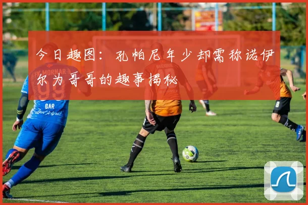 今日趣图：孔帕尼年少却需称诺伊尔为哥哥的趣事揭秘