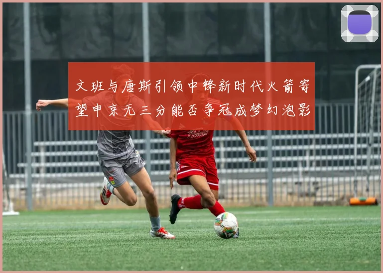 文班与唐斯引领中锋新时代火箭寄望申京无三分能否争冠成梦幻泡影