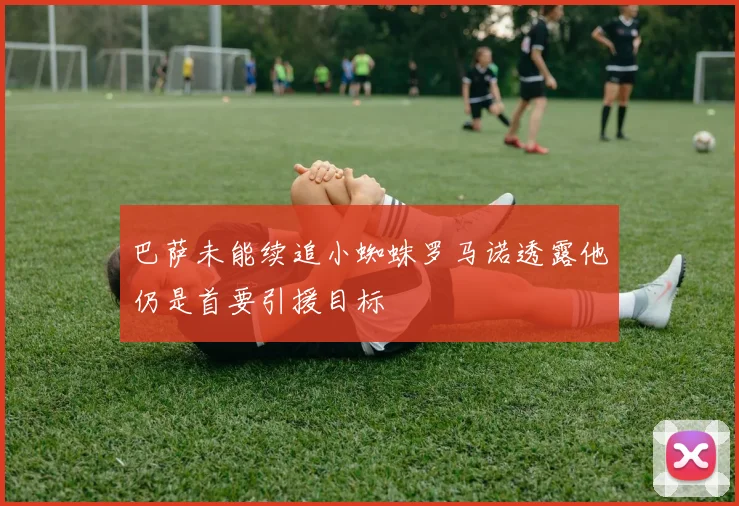巴萨未能续追小蜘蛛罗马诺透露他仍是首要引援目标
