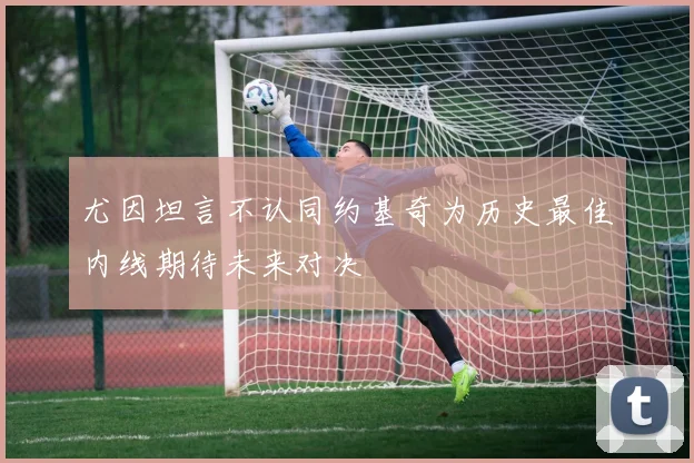 尤因坦言不认同约基奇为历史最佳内线期待未来对决