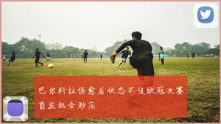 巴尔科拉伤愈后状态不佳欧冠决赛首发机会渺茫