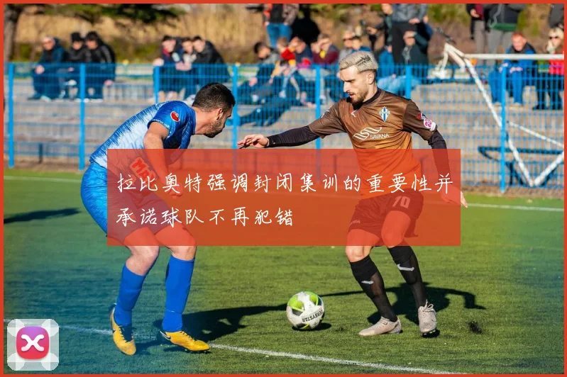 拉比奥特强调封闭集训的重要性并承诺球队不再犯错