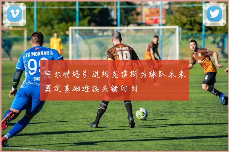 阿尔特塔引进约克雷斯为球队未来奠定基础迎接关键时刻