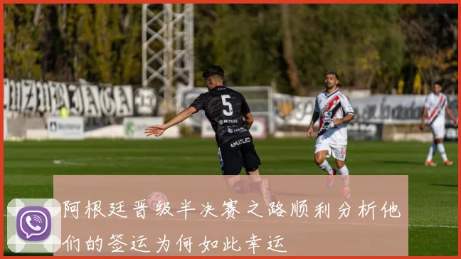 阿根廷晋级半决赛之路顺利分析他们的签运为何如此幸运