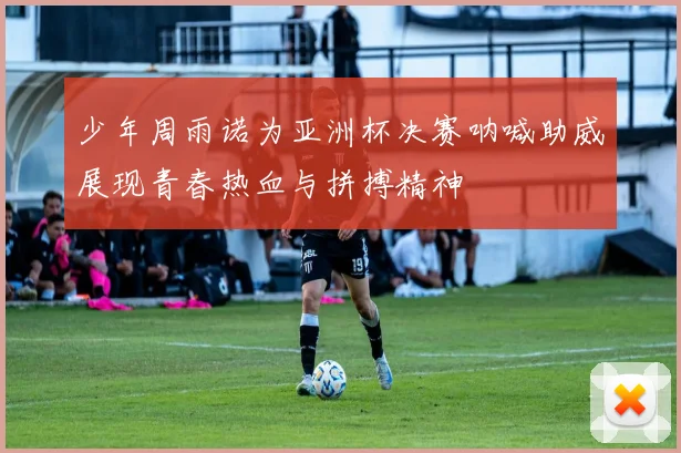 少年周雨诺为亚洲杯决赛呐喊助威展现青春热血与拼搏精神