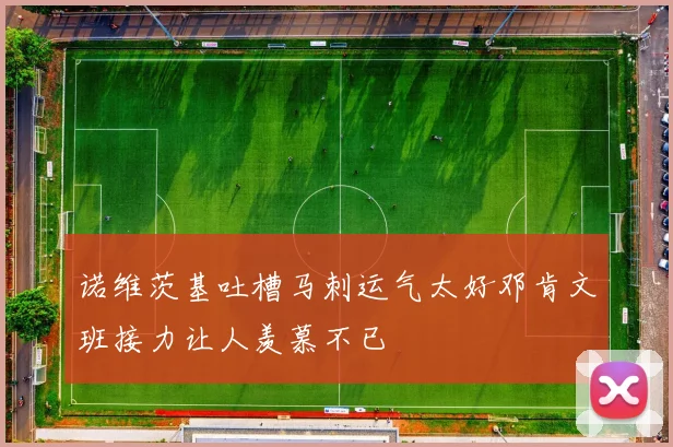 诺维茨基吐槽马刺运气太好邓肯文班接力让人羡慕不已