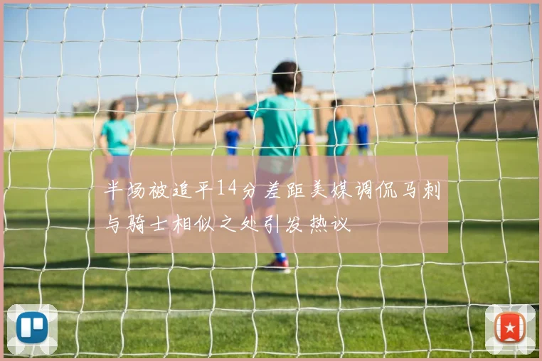 半场被追平14分差距美媒调侃马刺与骑士相似之处引发热议